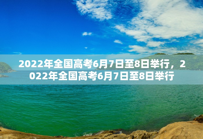 2022年全国高考6月7日至8日举行，2022年全国高考6月7日至8日举行