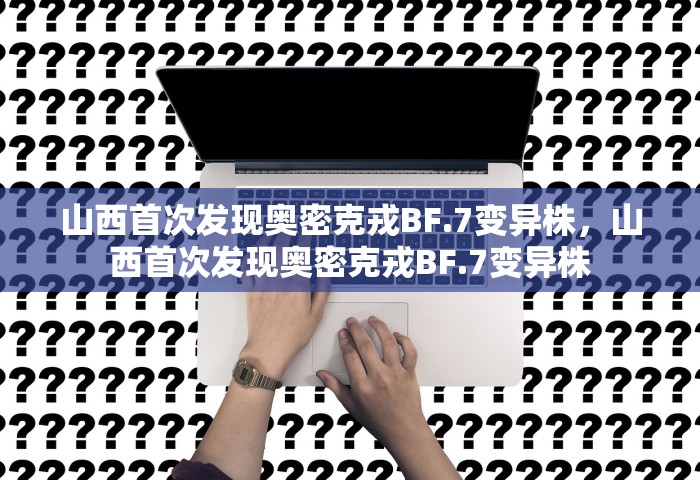 山西首次发现奥密克戎BF.7变异株，山西首次发现奥密克戎BF.7变异株
