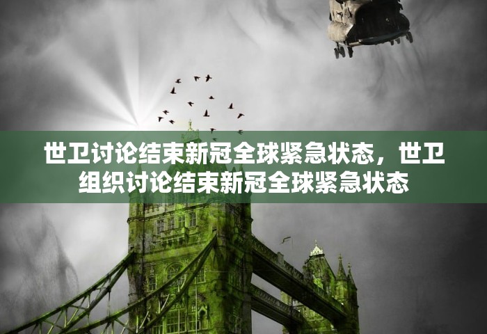 世卫讨论结束新冠全球紧急状态，世卫组织讨论结束新冠全球紧急状态