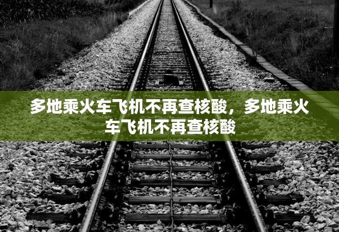 多地乘火车飞机不再查核酸，多地乘火车飞机不再查核酸