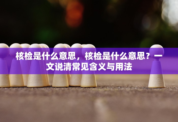 核检是什么意思，核检是什么意思？一文说清常见含义与用法